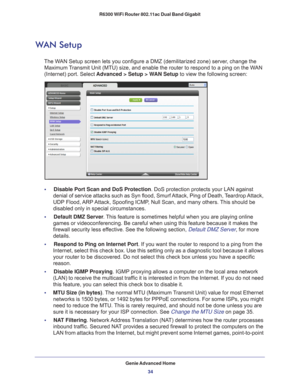 Page 34Genie Advanced Home34
R6300 WiFi Router 802.11ac Dual Band Gigabit 
WAN Setup
The WAN Setup screen lets you configure a DMZ (demilitarized zone) server, change the 
Maximum Transmit Unit (MTU) size, and enable the router to respond to a ping on\
 the WAN 
(Internet) port. Select  Advanced > Setup > WAN Setup  to view the following screen:
•     Disable Port Scan and DoS Protection. DoS protection protects your LAN against 
denial of service attacks such as Syn flood, Smurf Attack, Ping of Death, Teardrop...