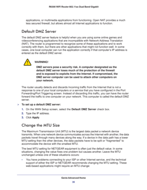 Page 35Genie Advanced Home
35  R6300 WiFi Router 802.11ac Dual Band Gigabit
applications, or multimedia applications from functioning. Open NAT provides a much 
less secured firewall, but allows almost all Internet applications to function. 
Default DMZ Server
The default DMZ server feature is helpful when you are using some online games and 
videoconferencing applications that are incompatible with Network Address Translation 
(NAT). The router is programmed to recognize some of these applications and to work...