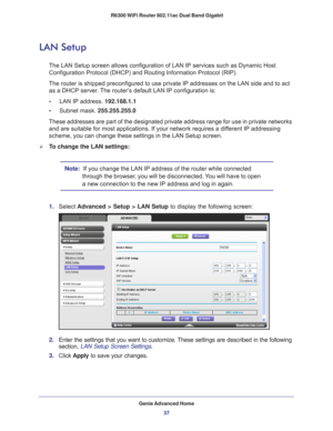 Page 37Genie Advanced Home37
 R6300 WiFi Router 802.11ac Dual Band Gigabit
LAN Setup
The LAN Setup screen allows configuration of LAN IP services such as Dyn\
amic Host 
Configuration Protocol (DHCP) and Routing Information Protocol (RIP)\
.
The router is shipped preconfigured to use private IP addresses on the L\
AN side and to act  as a DHCP server
 . The router’s default LAN IP configuration is:
•     LAN IP address. 192.168.1.1
•     Subnet mask.  255.255.255.0
These addresses are part of the designated...