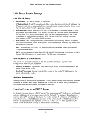 Page 38Genie Advanced Home
38 R6300 WiFi Router 802.11ac Dual Band Gigabit 
LAN Setup Screen Settings
LAN TCP/IP Setup
•     IP Address. The LAN IP address of the router.
•     IP Subnet Mask. The LAN subnet mask of the router. Combined with the IP address, the 
IP subnet mask allows a device to know which other addresses are local to it, and which 
have to be reached through a gateway or router.
•     RIP Direction. Router Information Protocol (RIP) allows a router to exchange routing 
information with other...