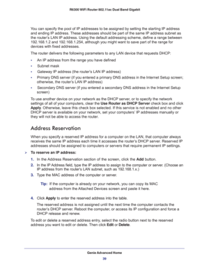 Page 39Genie Advanced Home
39  R6300 WiFi Router 802.11ac Dual Band Gigabit
You can specify the pool of IP addresses to be assigned by setting the starting IP address 
and ending IP address. These addresses should be part of the same IP address subnet as 
the router’s LAN IP address. Using the default addressing scheme, define a range between 
192.168.1.2 and 192.168.1.254, although you might want to save part of the range for 
devices with fixed addresses.
The router delivers the following parameters to any...