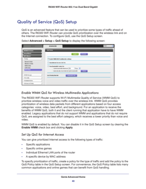 Page 40Genie Advanced Home40
R6300 WiFi Router 802.11ac Dual Band Gigabit 
Quality of Service (QoS) Setup
QoS is an advanced feature that can be used to prioritize some types of \
traffic ahead of 
others. The R6300 WiFi Router can provide QoS prioritization over the wireless l\
ink and on 
the Internet connection. To configure QoS, use the QoS Setup screen. 
Select 
Advanced > Setup > QoS Setup to display the following screen: 
Enable WMM QoS for Wireless Multimedia Applications
The R6300 WiFi Router supports...