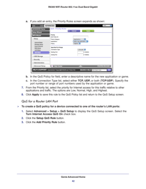 Page 42Genie Advanced Home42
R6300 WiFi Router 802.11ac Dual Band Gigabit 
a.
If you add an entry, the Priority Rules screen expands as shown: 
b. In the QoS Policy for field, enter a descriptive name for the new applic\
ation or game.
c.  In the Connection 
 Type list, select either  TCP, UDP, or both (TCP/UDP). Specify the 
port number or range of port numbers used by the application or game.
7.  From the Priority list, select the priority for Internet access for this\
 traf
 fic relative to other...