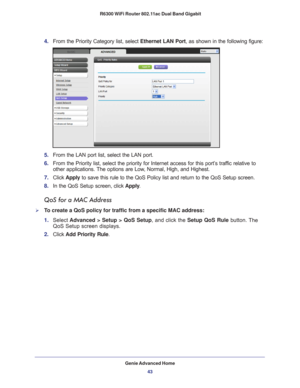 Page 43Genie Advanced Home43
 R6300 WiFi Router 802.11ac Dual Band Gigabit
4. 
From the Priority Category list, select  Ethernet LAN Port, as shown in the following figure:
5. From the LAN port list, select the LAN port.
6.  From the Priority list, select the priority for Internet access for this\
 port’
 s traffic relative to 
other applications. The options are Low, Normal, High, and Highest.
7.  Click  Apply to save this rule to the QoS Policy list and return to the QoS Setup sc\
reen.
8.  In the QoS Setup...