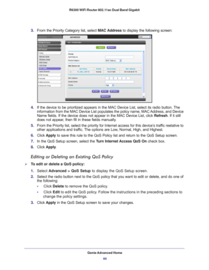 Page 44Genie Advanced Home44
R6300 WiFi Router 802.11ac Dual Band Gigabit 
3. 
From the Priority Category list, select  MAC Address to display the following screen:
4. If the device to be prioritized appears in the MAC Device List, select i\
ts radio button. The 
information from the MAC Device List populates the policy name, MAC Address, and Device 
Name fields. If the device does not appear in the MAC Device List, click\
  Refresh. If it still 
does not appear, then fill in these fields manually. 
5.  From...