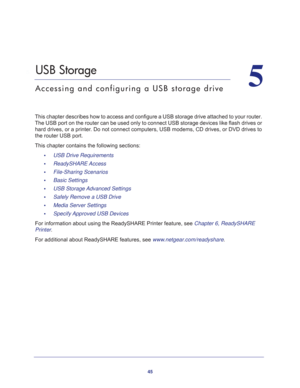 Page 4545
5
5.   USB Storage
Accessing and configuring a USB storage drive
This chapter describes how to access and configure a USB storage drive attached to your router. 
The USB port on the router can be used only to connect USB storage devices like flash drives or 
hard drives, or a printer. Do not connect computers, USB modems, CD drives, or DVD drives to 
the router USB port.
This chapter contains the following sections:
•     USB Drive Requirements 
•     ReadySHARE Access 
•     File-Sharing Scenarios...