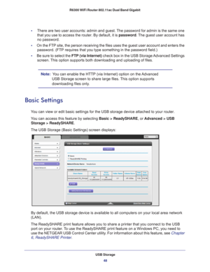 Page 48USB Storage48
R6300 WiFi Router 802.11ac Dual Band Gigabit 
•     
There are two user accounts: admin and guest. The password for admin is the same one 
that you use to access the router. By default, it is  password. The guest user account has 
no password.
•      On the FTP site, the person receiving the files uses the guest user acco\
unt and enters the 
password. (FTP requires that you type something in the password field.)\
•      Be sure to select the FTP (via Internet)  check box in the USB...