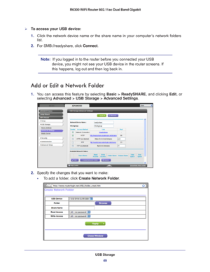 Page 49USB Storage49
 R6300 WiFi Router 802.11ac Dual Band Gigabit
To access your USB device:
1. 
Click the network device name or the share name in your computer’s network folders 
list.
2.  For SMB://readyshare, click Connect. 
Note:   If you logged in to the router before you connected your USB 
device, you might not see your USB device in the router screens. If 
this happens, log out and then log back in.
Add or Edit a Network Folder
1.  You can access this feature by selecting Basic > ReadySHARE , and...