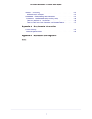 Page 66 R6300 WiFi Router 802.11ac Dual Band Gigabit
Wireless Connectivity . . . . . . . . . . . . . . . . . . . . . . . . . . . . . . . . . . . . . . . . 113
Wireless Signal Strength  . . . . . . . . . . . . . . . . . . . . . . . . . . . . . . . . . . . 113
Restore the Factory Settings and Password  . . . . . . . . . . . . . . . . . . . . . . 113
Troubleshoot Your Network Using the Ping Utility . . . . . . . . . . . . . . . . . . 114
Test the LAN Path to Your Router  . . . . . . . . . . . . . . . . . . . . ....