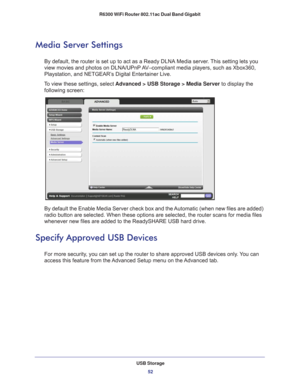 Page 52USB Storage52
R6300 WiFi Router 802.11ac Dual Band Gigabit 
Media Server Settings
By default, the router is set up to act as a Ready DLNA Media server. This setting lets you 
view movies and photos on DLNA/UPnP AV–compliant media players, such as Xbox360, 
Playstation, and NETGEAR’s Digital Entertainer Live.
To view these settings, select  Advanced > USB Storage > Media Server to display the 
following screen:
By default the Enable Media Server check box and the Automatic (when new files are added)...