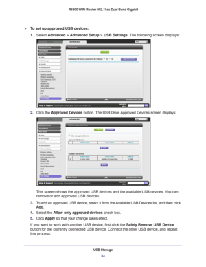 Page 53USB Storage53
 R6300 WiFi Router 802.11ac Dual Band Gigabit
To set up approved USB devices:
1. 
Select  Advanced > Advanced Setup > USB Settings . The following screen displays:
2. Click the  Approved Devices button. The USB Drive Approved Devices screen displays:
This screen shows the approved USB devices and the available USB devices\
. You can 
remove or add approved USB devices.
3.  T
o add an approved USB device, select it from the Available USB Devices list, and then click 
Add.
4.  Select the...