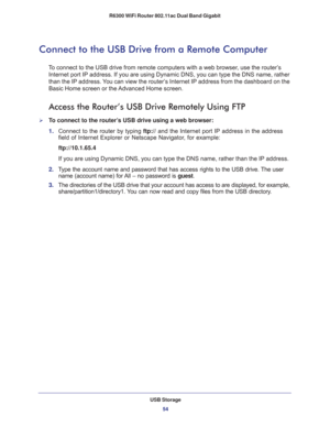 Page 54USB Storage
54 R6300 WiFi Router 802.11ac Dual Band Gigabit 
Connect to the USB Drive from a Remote Computer
To connect to the USB drive from remote computers with a web browser, use the router’s 
Internet port IP address. If you are using Dynamic DNS, you can type the DNS name, rather 
than the IP address. You can view the router’s Internet IP address from the dashboard on the 
Basic Home screen or the Advanced Home screen.
Access the Router’s USB Drive Remotely Using FTP
To connect to the router’s USB...