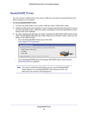 Page 56ReadySHARE Printer56
R6300 WiFi Router 802.11ac Dual Band Gigabit 
ReadySHARE Printer
You can connect a USB printer to the router’s USB port, and share it among Windows and 
Mac computers on the network. 
To set up ReadySHARE Printer:
1. 
Connect the USB printer to the router
 ’s USB port with a USB printer cable.
2.  Install the USB printer driver software  on each computer that will share the printer
 . If you do 
not have the printer driver, contact the printer manufacturer to find and download the...