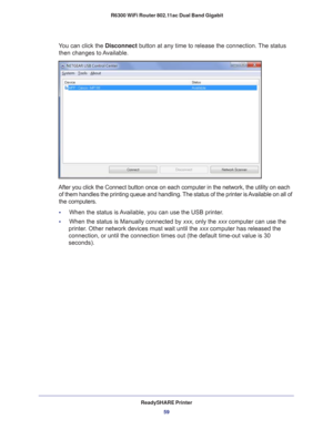 Page 59ReadySHARE Printer59
 R6300 WiFi Router 802.11ac Dual Band Gigabit
You can click the Disconnect button at any time to release the connection. The status 
then changes to Available.
After you click the Connect button once on each computer in the network,\
 the utility on each  of them handles the printing queue and handling. The status of the printer is Available on all of 
the computers.
•     When the status is 
 Available, you can use the USB printer.
•     When the status is Manually connected by xxx,...