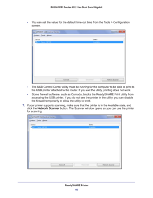 Page 60ReadySHARE Printer60
R6300 WiFi Router 802.11ac Dual Band Gigabit 
•     
You can set the value for the default time-out time from the Tools > Configuration 
screen
.
•      The USB Control Center utility must be running for the computer to be ab\
le to print to 
the USB printer attached to the router
 . If you exit the utility, printing does not work.
•     Some firewall software, such as Comodo, blocks the ReadySHARE Print util\
ity from  accessing the USB printer
 . If you do not see the printer in...