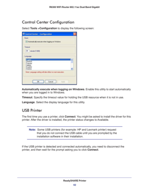 Page 62ReadySHARE Printer62
R6300 WiFi Router 802.11ac Dual Band Gigabit 
Control Center Configuration
Select Tools >Configuration to display the following screen:
Automatically execute when logging on Windows
. Enable this utility to start automatically 
when you are logged in to Windows.
Timeout. Specify the timeout value for holding the USB resource when it is not \
in use.
Language. Select the display language for this utility
 .
USB Printer
The first time you use a printer, click Connect. You might be...