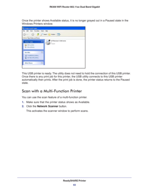 Page 63ReadySHARE Printer63
 R6300 WiFi Router 802.11ac Dual Band Gigabit
Once the printer shows Available status, it is no longer grayed out in a Paused state in the 
Windows Printers window.
This USB printer is ready. The utility does not need to hold the connection of this USB printer. 
Once there is any print job for this printer, the USB utility connects to this USB printer 
automatically then prints. After the print job is done, the printer status returns to the Paused 
state.
Scan with a Multi-Function...