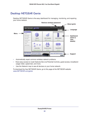 Page 64ReadySHARE Printer64
R6300 WiFi Router 802.11ac Dual Band Gigabit 
Desktop NETGEAR Genie
Desktop NETGEAR Genie is the easy dashboard for managing, monitoring, an\
d repairing 
your home network. 
Menu
Language
Support
Dashboard 
(Click to 
view 
details)
Retrieve wireless password
About genie
•     Automatically repair common wireless network problems.
•      Have easy access to router features like Live Parental Controls, guest a\
ccess, broadband 
usage meter
 , speed test, and more.
•     Use the...