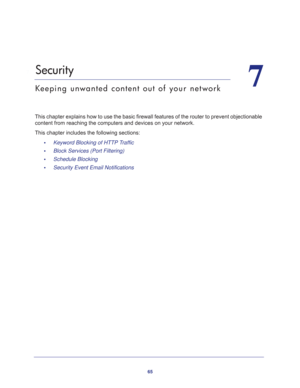 Page 6565
7
7.   Security
Keeping unwanted content out of your network
This chapter explains how to use the basic firewall features of the router to prevent objectionable 
content from reaching the computers and devices on your network. 
This chapter includes the following sections:
•     Keyword Blocking of HTTP Traffic 
•     Block Services (Port Filtering) 
•     Schedule Blocking 
•     Security Event Email Notifications  