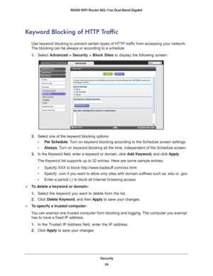 Page 66Security66
R6300 WiFi Router 802.11ac Dual Band Gigabit 
Keyword Blocking of HTTP Traffic
Use keyword blocking to prevent certain types of HTTP traffic from accessing your network. 
The blocking can be always or according to a schedule.
1.  Select  Advanced > Security >  Block Sites to display the following screen:
2. Select one of the keyword blocking options:
•     Per Schedule. 
 Turn on keyword blocking according to the Schedule screen settings.
•      Always. 
 Turn on keyword blocking all the time,...