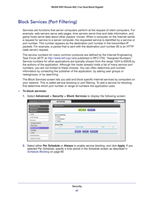 Page 67Security67
 R6300 WiFi Router 802.11ac Dual Band Gigabit
Block Services (Port Filtering)
Services are functions that server computers perform at the request of c\
lient computers. For 
example, web servers serve web pages, time servers serve time and date i\
nformation, and 
game hosts serve data about other players’ moves. When a computer on \
the Internet sends 
a request for service to a server computer, the requested service is identified by a service or 
port number. This number appears as the...