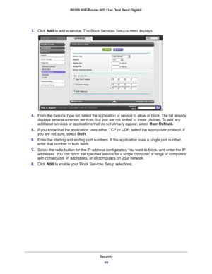 Page 68Security68
R6300 WiFi Router 802.11ac Dual Band Gigabit 
3. 
Click  Add to add a service. The Block Services Setup screen displays:
4. From the Service Type list, select the application or service to allow or block. The list already 
displays several common services, but you are not limited to these choic\
es. To add any 
additional services or applications that do not already appear, select  User Defined.
5.  If you know that the application uses either 
 TCP or UDP, select the appropriate protocol. If...