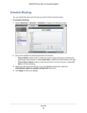 Page 69Security69
 R6300 WiFi Router 802.11ac Dual Band Gigabit
Schedule Blocking
You can specify the days and time that you want to block Internet access.\
To schedule blocking:
1. 
Select  Advanced > Security > Schedule  to display the following screen:
2. Set up the schedule for blocking keywords and services.
•     Days to Block . Select days on which you want to apply blocking by selecting the 
appropriate check boxes, or select Every Day to select the check boxes for all days. 
•     T
ime of Day to...