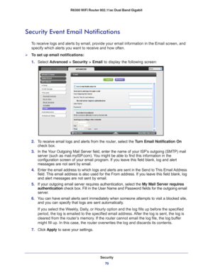 Page 70Security70
R6300 WiFi Router 802.11ac Dual Band Gigabit 
Security Event Email Notifications
To receive logs and alerts by email, provide your email information in th\
e Email screen, and 
specify which alerts you want to receive and how often. 
To set up email notifications:
1.  Select  Advanced > Security >  Email to display the following screen:
2. To receive email logs and alerts from the  router, select the Turn Email Notification On  
check box.
3.  In the 
Your Outgoing Mail Server field, enter...