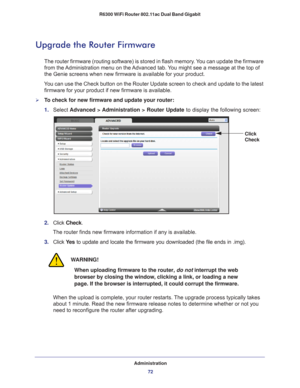 Page 72Administration72
R6300 WiFi Router 802.11ac Dual Band Gigabit 
Upgrade the Router Firmware
The router firmware (routing software) is stored in flash memory. You can update the firmware 
from the Administration menu on the Advanced tab. You might see a message at the top of 
the Genie screens when new firmware is available for your product.
You can use the Check button on the Router Update screen to check and upd\
ate to the latest  firmware for your product if new firmware is available. 
To check for...