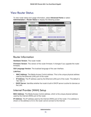 Page 73Administration73
 R6300 WiFi Router 802.11ac Dual Band Gigabit
View Router Status
To view router status and usage information, select 
Advanced Home or select 
Administration > Router Status to display the following screen:
 
Router Information
Hardware Version. The router model.
Firmware Version. 
The version of the router firmware. It changes if you upgrade the router\
 
firmware.
GUI Language Version . 
 The localized language of the user interface.
LAN Port .
•     MAC Address. 
 The Media Access...
