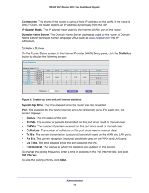 Page 74Administration74
R6300 WiFi Router 802.11ac Dual Band Gigabit 
Connection. This shows if the router is using a fixed IP address on the WAN. If the value is 
DHCP Client, the router obtains an IP address dynamically from the ISP
.
IP Subnet Mask. 
 The IP subnet mask used by the Internet (WAN) port of the router. 
Domain Name Server . 
The Domain Name Server addresses used by the router. A Domain 
Name Server translates human-language URLs such as www.netgear.com into IP 
addresses.
Statistics Button
On...