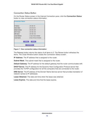 Page 75Administration75
 R6300 WiFi Router 802.11ac Dual Band Gigabit
Connection Status Button
On the Router Status screen in the Internet Connection pane, click the Connection Status 
button to view connection status information. 
Figure 7. View connection status information
The Release button returns the status of all items to 0. The Renew button refreshes the 
items. The Close Window button closes the Connection Status screen.
IP Address. 
 The IP address that is assigned to the router.
Subnet Mask. 
 The...