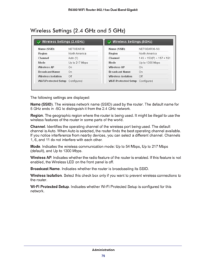 Page 76Administration76
R6300 WiFi Router 802.11ac Dual Band Gigabit 
Wireless Settings (2.4 GHz and 5 GHz)
The following settings are displayed:
Name (SSID). 
 The wireless network name (SSID) used by the router. The default name for 
5 GHz ends in -5G to distinguish it from the 2.4 GHz network.
Region . 
The geographic region where the router is being used. It might be illega\
l to use the 
wireless features of the router in some parts of the world.
Channel. Identifies the operating channel of the wireless...