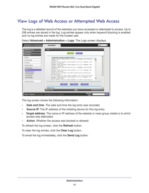 Page 77Administration77
 R6300 WiFi Router 802.11ac Dual Band Gigabit
View Logs of Web Access or Attempted Web Access
The log is a detailed record of the websites you have accessed or attemp\
ted to access. Up to 
256
  entries are stored in the log. Log entries appear only when keyword bloc\
king is enabled 
and no log entries are made for the trusted user
 .
Select  Advanced > 
 Administration > Logs. The Logs screen displays.
The log screen shows the following information:
•     Date and time. 
 The date and...