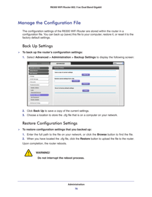 Page 78Administration78
R6300 WiFi Router 802.11ac Dual Band Gigabit 
Manage the Configuration File
The configuration settings of the R6300 WiFi Router are stored within th\
e router in a 
configuration file. You can back up (save) this file to your computer, restore it, or reset it to the 
factory default settings.
Back Up Settings
To back up the router’s configuration settings:
1. 
Select  Advanced > 
 Administration > Backup Settings to display the following screen:
2. Click  Back Up to save a copy of the...