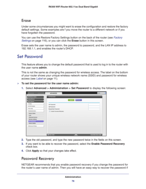 Page 79Administration79
 R6300 WiFi Router 802.11ac Dual Band Gigabit
Erase
Under some circumstances you might want to erase the configuration and r\
estore the factory 
default settings. Some examples are f you move the router to a different network or if you 
have forgotten the password.
You can use the Restore Factory Settings button on the back of the router\
 (see Factory  Settings on page  11 6), or you can click the Erase button in this screen.
Erase sets the user name to admin, the password to password,...