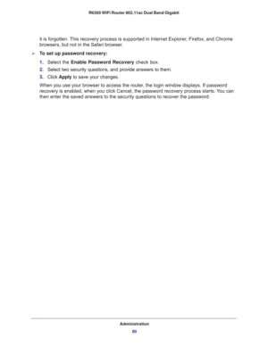 Page 80Administration
80 R6300 WiFi Router 802.11ac Dual Band Gigabit 
it is forgotten. This recovery process is supported in Internet Explorer, Firefox, and Chrome 
browsers, but not in the Safari browser.
To set up password recovery:
1. Select the Enable Password Recovery check box.
2. Select two security questions, and provide answers to them.
3. Click Apply to save your changes.
When you use your browser to access the router, the login window displays. If password 
recovery is enabled, when you click...
