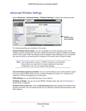 Page 82Advanced Settings82
R6300 WiFi Router 802.11ac Dual Band Gigabit 
Advanced Wireless Settings
Select 
Advanced > Advanced Setup > Wireless Settings  to display the following screen:
Scroll to view 
more settings
The following settings are available in this screen:
Enable Wireless Router Radio. 
 You can completely turn off the wireless portion of the 
wireless router by clearing this check box. Select this check box again \
to enable the wireless 
portion of the router. When the wireless radio is...