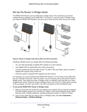 Page 83Advanced Settings83
 R6300 WiFi Router 802.11ac Dual Band Gigabit
Set Up the Router in Bridge Mode
The R6300 WiFi Router can be configured in bridge mode. This mode lets you connect 
multiple devices wirelessly at the faster 802.11ac speed. To use the router in Bridge mode, 
you need two R6300 WiFi Routers; one set up as a router and the other se\
t up as a bridge. 
Figure 8. Router in Bridge mode with an 802.11ac WiFi connection
Installing a R6300 router as a bridge offers the following benefits:
•...