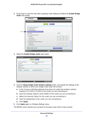 Page 84Advanced Settings84
R6300 WiFi Router 802.11ac Dual Band Gigabit 
3. 
Scroll down to view the Use other operating mode setting and Select the \
 Enable Bridge 
mode radio button.
4.  Select the  Enable Bridge mode radio button.
5. Click the  Setup bridge mode wireless settings button, and specify the settings of the 
wireless network to which your bridge mode router will connect: 
a. In the Choose a Wireless Network drop-down list, select the wireless net\
work 
frequency (2.4 GHz or 5 GHz) of the router...