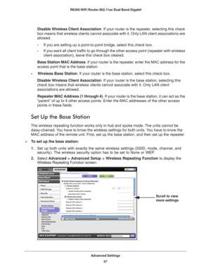 Page 87Advanced Settings87
 R6300 WiFi Router 802.11ac Dual Band Gigabit
Disable Wireless Client Association. If your router is the repeater, selecting this check 
box means that wireless clients cannot associate with it. Only LAN clien\
t associations are 
allowed.
-
If you are setting up a point-to-point bridge, select this check box. 
- If you want all client traf
 fic to go through the other access point (repeater with wireless 
client association), leave this check box cleared.
Base Station MAC Address. If...