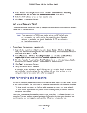 Page 88Advanced Settings
88 R6300 WiFi Router 802.11ac Dual Band Gigabit 
3. In the Wireless Repeating Function screen, select the Enable Wireless Repeating 
Function check box and select the Wireless Base Station radio button.
4. Enter the MAC address for one or more repeater units.
5. Click Apply to save your changes.
Set Up a Repeater Unit
Use a wired Ethernet connection to set up the repeater unit to avoid conflicts with the wireless 
connection to the base station.
Note:  If you are using the R6300 base...