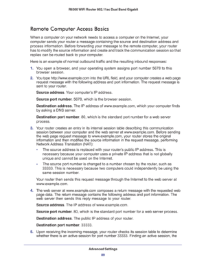 Page 89Advanced Settings
89  R6300 WiFi Router 802.11ac Dual Band Gigabit
Remote Computer Access Basics
When a computer on your network needs to access a computer on the Internet, your 
computer sends your router a message containing the source and destination address and 
process information. Before forwarding your message to the remote computer, your router 
has to modify the source information and create and track the communication session so that 
replies can be routed back to your computer. 
Here is an...