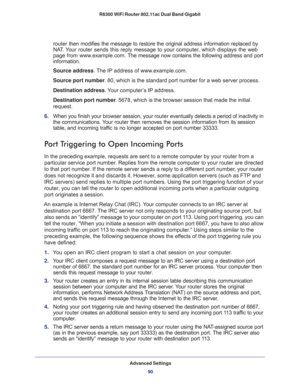 Page 90Advanced Settings
90 R6300 WiFi Router 802.11ac Dual Band Gigabit 
router then modifies the message to restore the original address information replaced by 
NAT. Your router sends this reply message to your computer, which displays the web 
page from www.example.com. The message now contains the following address and port 
information.
Source address. The IP address of www.example.com.
Source port number. 80, which is the standard port number for a web server process.
Destination address. Your computer’s...
