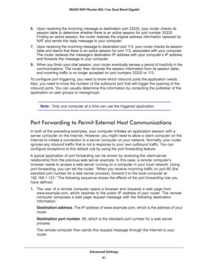 Page 91Advanced Settings
91  R6300 WiFi Router 802.11ac Dual Band Gigabit
6. Upon receiving the incoming message to destination port 33333, your router checks its 
session table to determine whether there is an active session for port number 33333. 
Finding an active session, the router restores the original address information replaced by 
NAT and sends this reply message to your computer.
7. Upon receiving the incoming message to destination port 113, your router checks its session 
table and learns that...