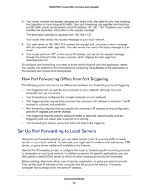 Page 92Advanced Settings
92 R6300 WiFi Router 802.11ac Dual Band Gigabit 
2. Your router receives the request message and looks in its rules table for any rules covering 
the disposition of incoming port 80 traffic. Your port forwarding rule specifies that incoming 
port 80 traffic should be forwarded to local IP address 192.168.1.123. Therefore, your router 
modifies the destination information in the request message:
The destination address is replaced with 192.168.1.123.
Your router then sends this request...