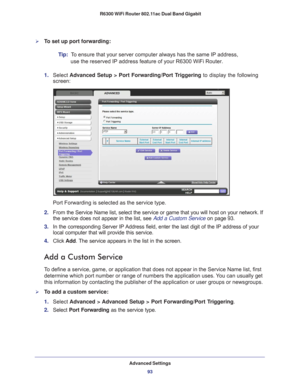 Page 93Advanced Settings93
 R6300 WiFi Router 802.11ac Dual Band Gigabit
To set up port forwarding:
Tip:  
To ensure that your server computer always has the same IP address, 
use the reserved IP address feature of your R6300 WiFi Router. 
1.  Select  Advanced Setup > Port Forwarding/Port T
 riggering to display the following 
screen:
Port Forwarding is selected as the service type.
2.  From the Service Name list, select the service or game that you will hos\
t on your network. If 
the service does not appear...