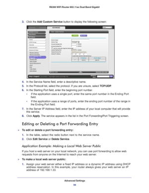 Page 94Advanced Settings94
R6300 WiFi Router 802.11ac Dual Band Gigabit 
3. 
Click the  Add Custom Service button to display the following screen:
4. In the Service Name field, enter a descriptive name. 
5.  In the Protoco l list, select the protocol. If you are unsure, select  TCP/UDP.
6.  In the Starting Port field, enter the beginning port number
 . 
•     If the application uses a single port, enter the same port number in the\
 Ending Port  field.
•     If the application uses a range of ports, enter the...