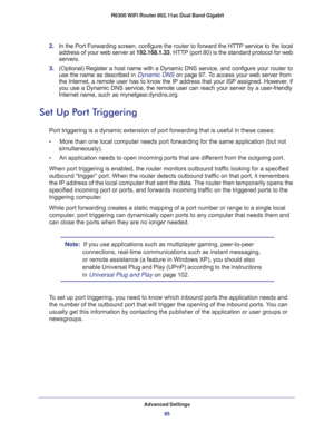 Page 95Advanced Settings
95  R6300 WiFi Router 802.11ac Dual Band Gigabit
2. In the Port Forwarding screen, configure the router to forward the HTTP service to the local 
address of your web server at 192.168.1.33. HTTP (port 80) is the standard protocol for web 
servers.
3. (Optional) Register a host name with a Dynamic DNS service, and configure your router to 
use the name as described in 
Dynamic DNS on page 97. To access your web server from 
the Internet, a remote user has to know the IP address that your...