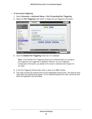 Page 96Advanced Settings96
R6300 WiFi Router 802.11ac Dual Band Gigabit 
To set up port triggering: 
1. 
Select  Advanced > Advanced Setup > Port Forwarding/Port Triggering .
2.  Select the  Port T
 riggering radio button to display the port triggering information.
3. Clear the Disable Port Triggering check box if it is selected.
Note:
  If the Disable Port Triggering check box is selected after you configure\
 
port triggering, port triggering is disabled. However, any port triggeri\
ng 
configuration...